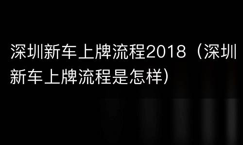 深圳新车上牌流程2018（深圳新车上牌流程是怎样）
