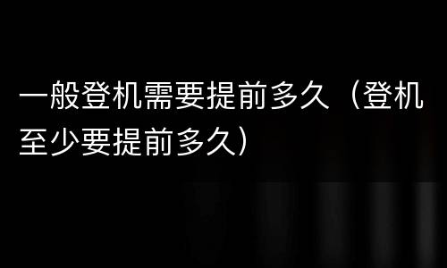 一般登机需要提前多久（登机至少要提前多久）