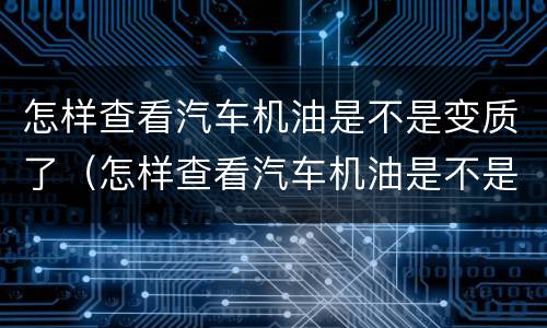 怎样查看汽车机油是不是变质了（怎样查看汽车机油是不是变质了呢）