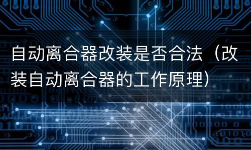 自动离合器改装是否合法（改装自动离合器的工作原理）