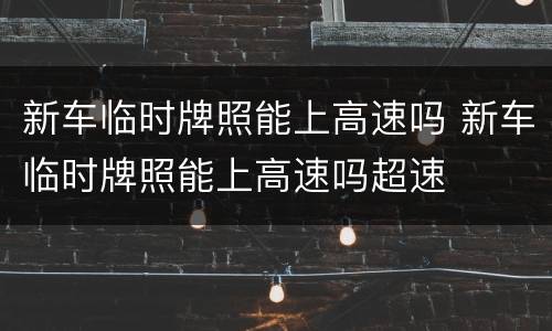 新车临时牌照能上高速吗 新车临时牌照能上高速吗超速