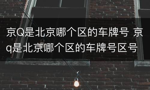 京Q是北京哪个区的车牌号 京q是北京哪个区的车牌号区号
