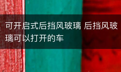 可开启式后挡风玻璃 后挡风玻璃可以打开的车