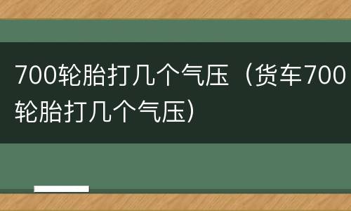 700轮胎打几个气压（货车700轮胎打几个气压）