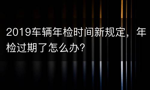 2019车辆年检时间新规定，年检过期了怎么办?