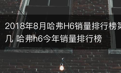 2018年8月哈弗H6销量排行榜第几 哈弗h6今年销量排行榜