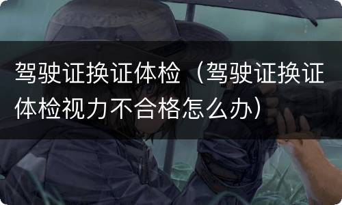 驾驶证换证体检（驾驶证换证体检视力不合格怎么办）