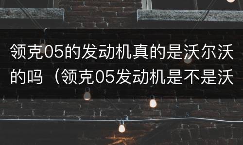 领克05的发动机真的是沃尔沃的吗（领克05发动机是不是沃尔沃的）