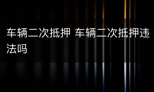 车辆二次抵押 车辆二次抵押违法吗