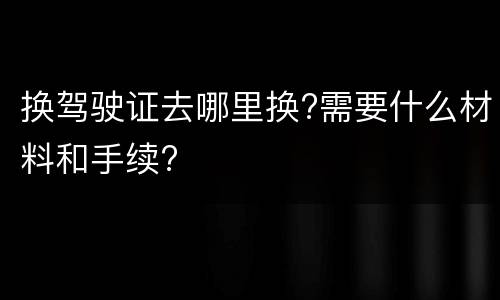 换驾驶证去哪里换?需要什么材料和手续?