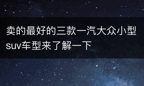 卖的最好的三款一汽大众小型suv车型来了解一下