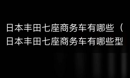 日本丰田七座商务车有哪些（日本丰田七座商务车有哪些型号）