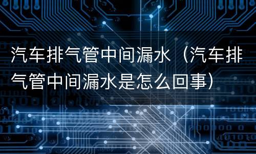 汽车排气管中间漏水（汽车排气管中间漏水是怎么回事）