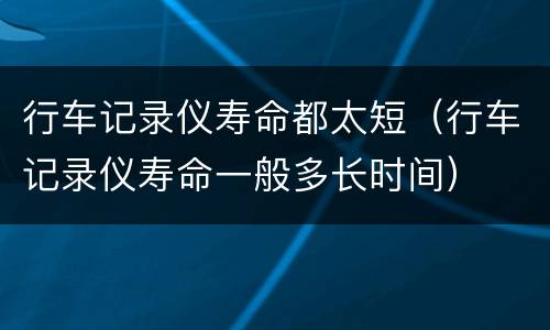 行车记录仪寿命都太短（行车记录仪寿命一般多长时间）