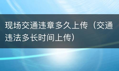 现场交通违章多久上传（交通违法多长时间上传）