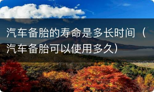 汽车备胎的寿命是多长时间（汽车备胎可以使用多久）