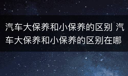 汽车大保养和小保养的区别 汽车大保养和小保养的区别在哪里