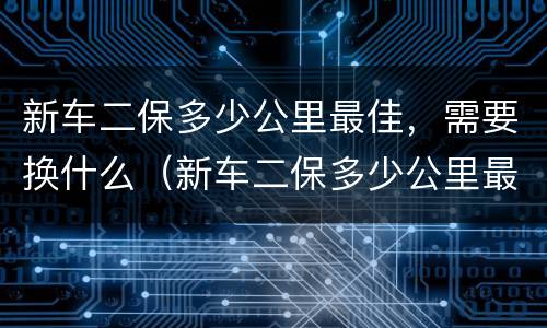 新车二保多少公里最佳，需要换什么（新车二保多少公里最佳,需要换什么东西）
