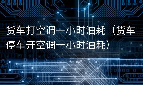 货车打空调一小时油耗（货车停车开空调一小时油耗）