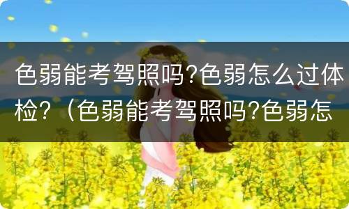 色弱能考驾照吗?色弱怎么过体检?（色弱能考驾照吗?色弱怎么过体检）