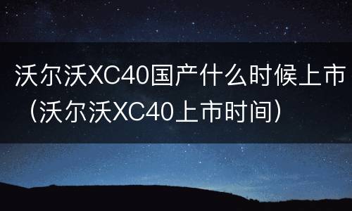沃尔沃XC40国产什么时候上市（沃尔沃XC40上市时间）
