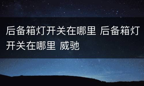 后备箱灯开关在哪里 后备箱灯开关在哪里 威驰