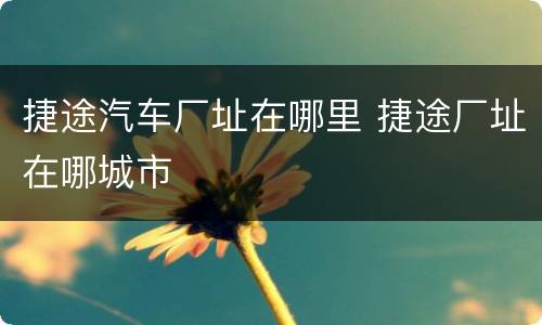 捷途汽车厂址在哪里 捷途厂址在哪城市