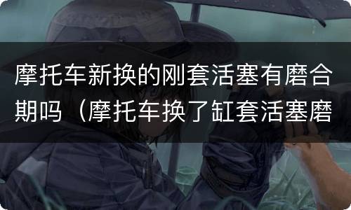 摩托车新换的刚套活塞有磨合期吗（摩托车换了缸套活塞磨合期大概多久）