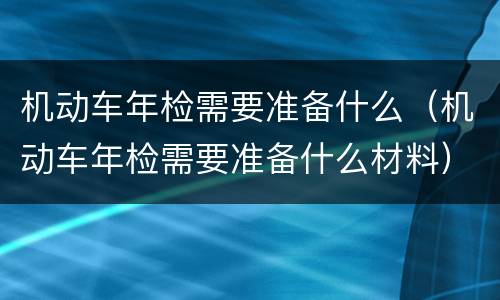 机动车年检需要准备什么（机动车年检需要准备什么材料）