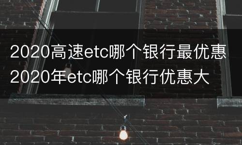 2020高速etc哪个银行最优惠 2020年etc哪个银行优惠大