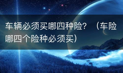 车辆必须买哪四种险？（车险哪四个险种必须买）