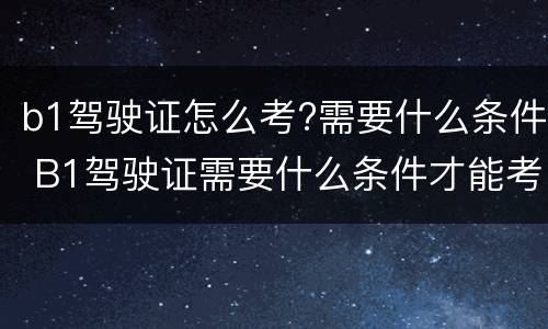 b1驾驶证怎么考?需要什么条件 B1驾驶证需要什么条件才能考