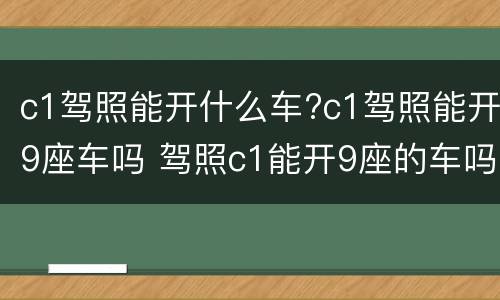 c1驾照能开什么车?c1驾照能开9座车吗 驾照c1能开9座的车吗?