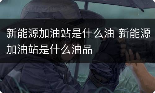 新能源加油站是什么油 新能源加油站是什么油品