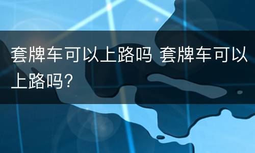 套牌车可以上路吗 套牌车可以上路吗?