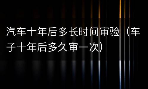 汽车十年后多长时间审验（车子十年后多久审一次）