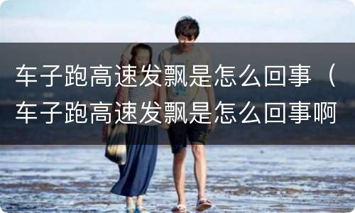 车子跑高速发飘是怎么回事（车子跑高速发飘是怎么回事啊）