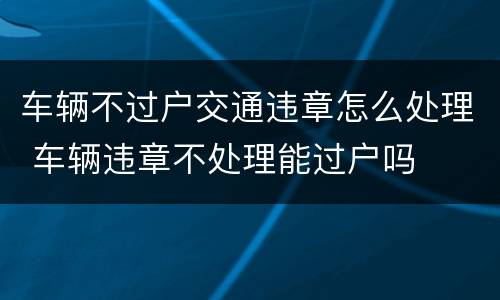 车辆不过户交通违章怎么处理 车辆违章不处理能过户吗