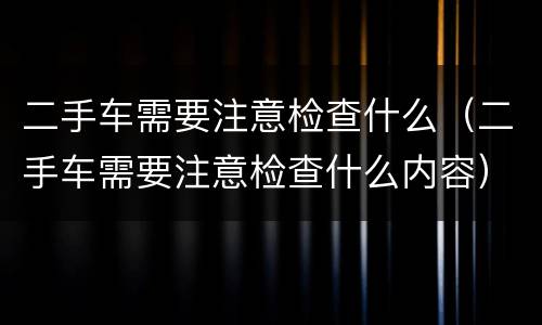 二手车需要注意检查什么（二手车需要注意检查什么内容）