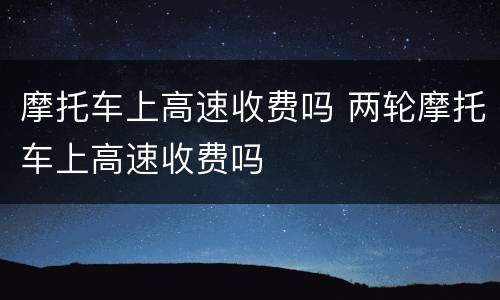 摩托车上高速收费吗 两轮摩托车上高速收费吗