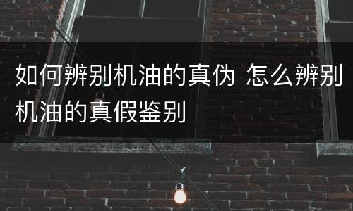 如何辨别机油的真伪 怎么辨别机油的真假鉴别