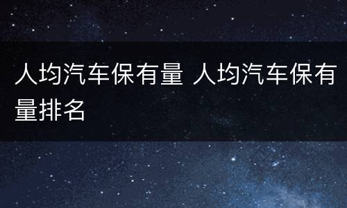 人均汽车保有量 人均汽车保有量排名