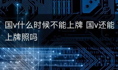 国v什么时候不能上牌 国v还能上牌照吗