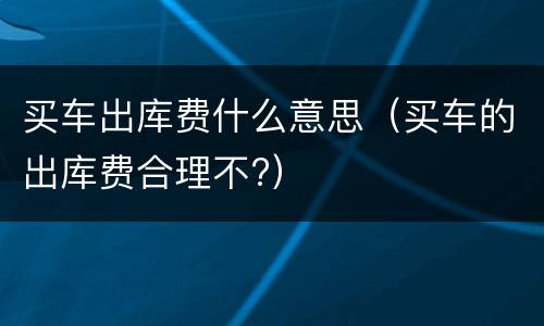 买车出库费什么意思（买车的出库费合理不?）