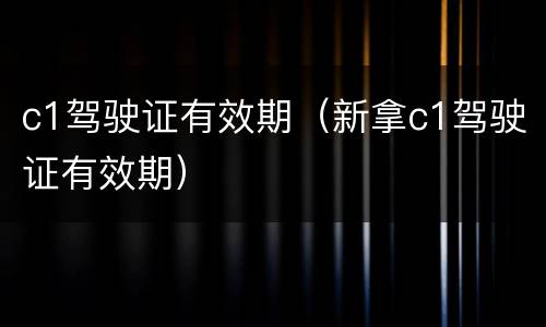 c1驾驶证有效期（新拿c1驾驶证有效期）