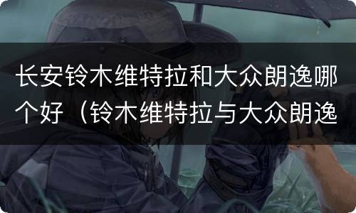 长安铃木维特拉和大众朗逸哪个好（铃木维特拉与大众朗逸哪个好）