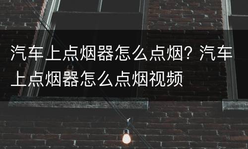 汽车上点烟器怎么点烟? 汽车上点烟器怎么点烟视频