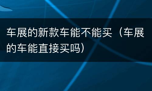 车展的新款车能不能买（车展的车能直接买吗）