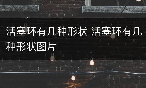 活塞环有几种形状 活塞环有几种形状图片