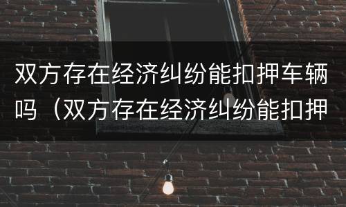 双方存在经济纠纷能扣押车辆吗（双方存在经济纠纷能扣押车辆吗）